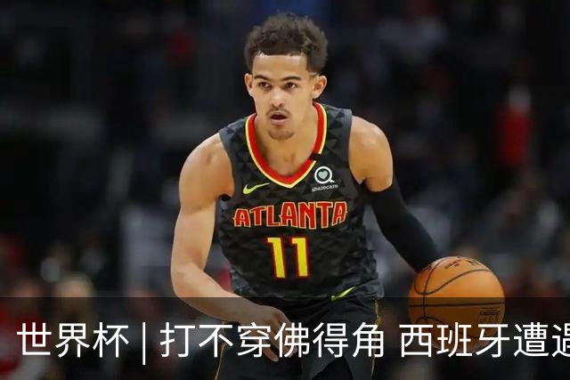 世界杯 | 打不穿佛得角 西班牙遭遇“系统局”?